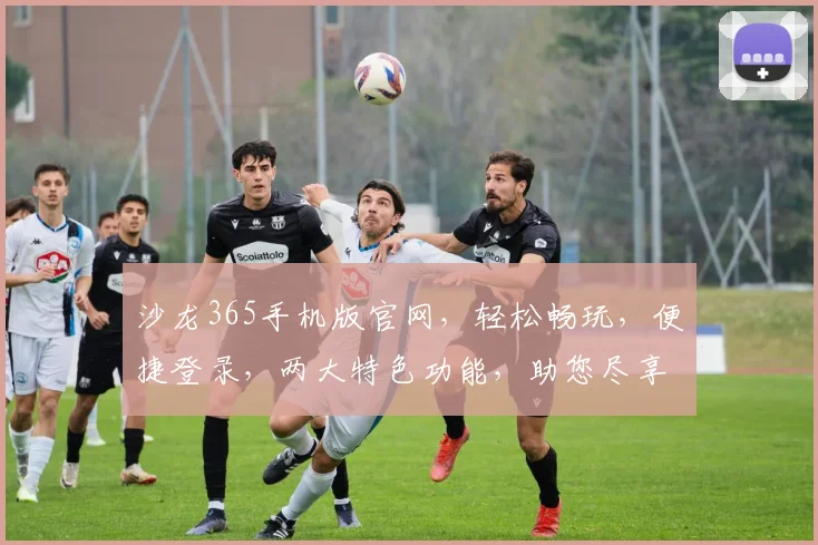 沙龙365手机版官网，轻松畅玩，便捷登录，两大特色功能，助您尽享娱乐盛宴
