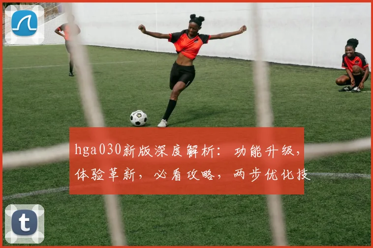 hga030新版深度解析：功能升级，体验革新，必看攻略，两步优化技巧大公开
